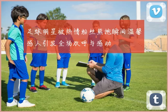 足球明星被热情粉丝熊抱瞬间温馨感人引发全场欢呼与感动
