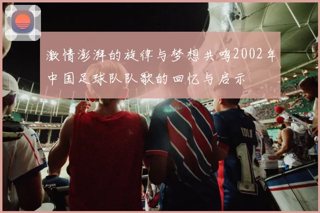 激情澎湃的旋律与梦想共鸣2002年中国足球队队歌的回忆与启示