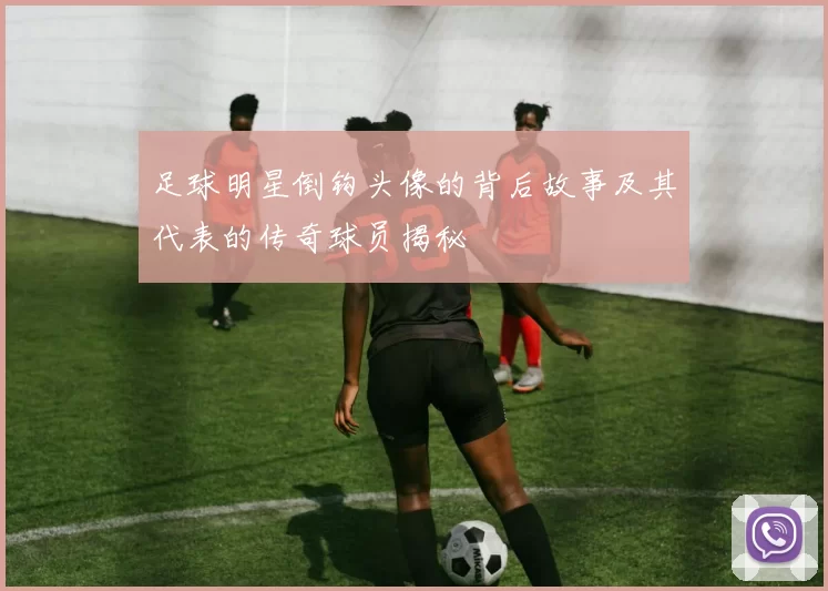 足球明星倒钩头像的背后故事及其代表的传奇球员揭秘