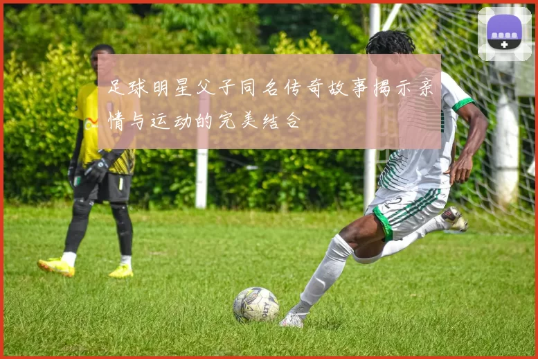 足球明星父子同名传奇故事揭示亲情与运动的完美结合