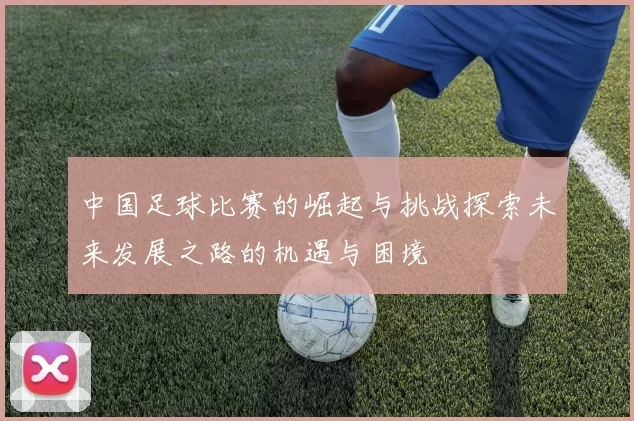 中国足球比赛的崛起与挑战探索未来发展之路的机遇与困境