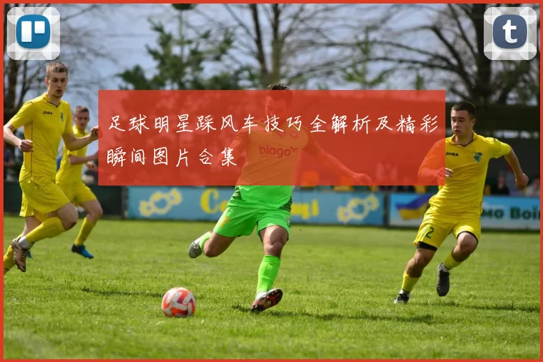 足球明星踩风车技巧全解析及精彩瞬间图片合集